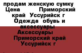 продам женскую сумку › Цена ­ 400 - Приморский край, Уссурийск г. Одежда, обувь и аксессуары » Аксессуары   . Приморский край,Уссурийск г.